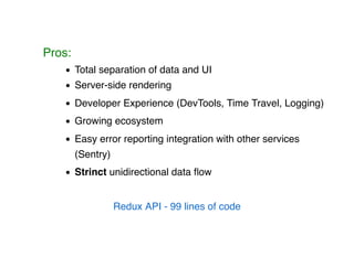 Pros:
Total separation of data and UI
Server-side rendering
Developer Experience (DevTools, Time Travel, Logging)
Growing ecosystem
Easy error reporting integration with other services
(Sentry)
Strinct unidirectional data ﬂow
Redux API - 99 lines of code
 