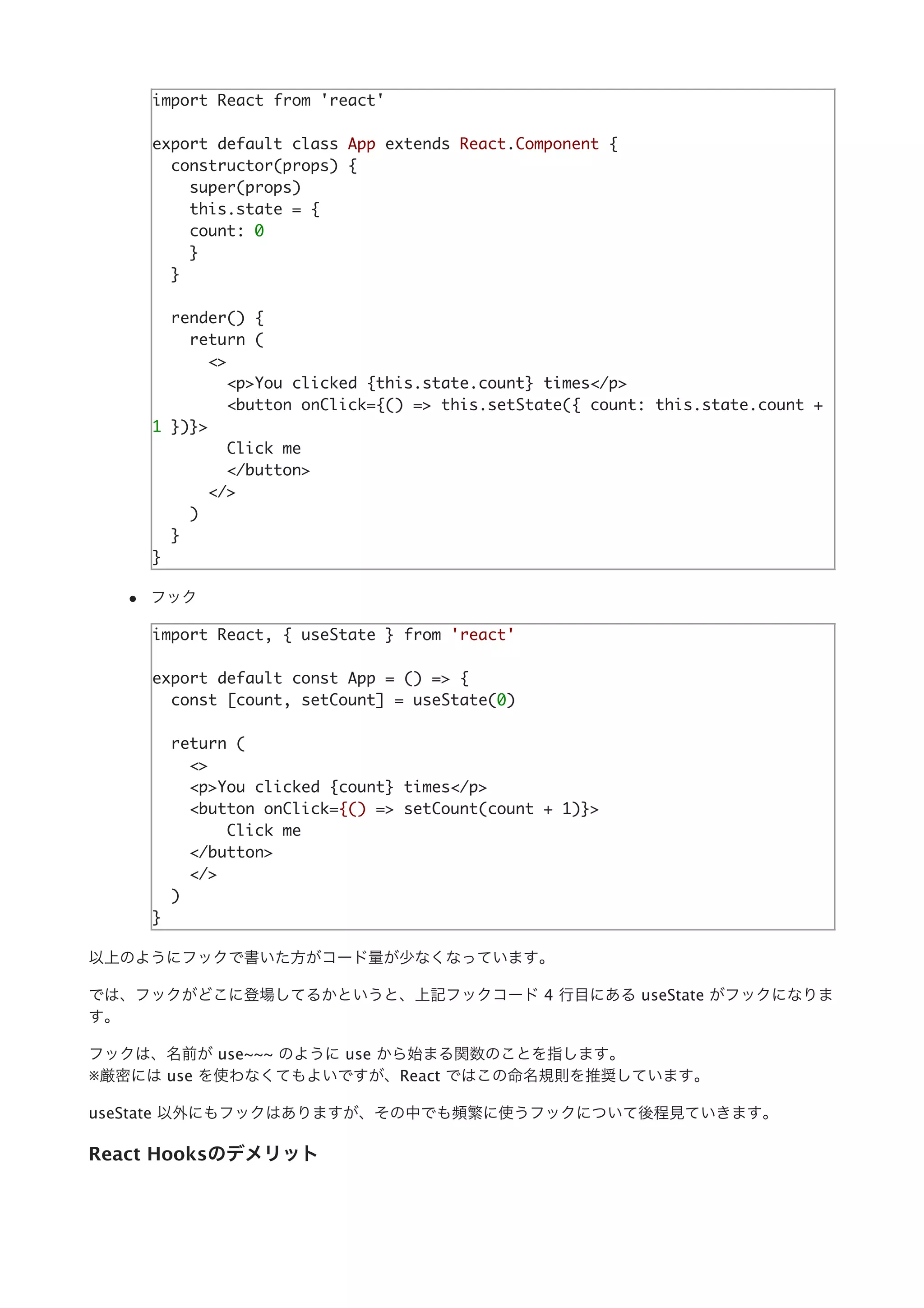 import React from 'react'
export default class App extends React.Component {
constructor(props) {
super(props)
this.state = {
count: 0
}
}
render() {
return (
<>
<p>You clicked {this.state.count} times</p>
<button onClick={() => this.setState({ count: this.state.count +
1 })}>
Click me
</button>
</>
)
}
}
フック
import React, { useState } from 'react'
export default const App = () => {
const [count, setCount] = useState(0)
return (
<>
<p>You clicked {count} times</p>
<button onClick={() => setCount(count + 1)}>
Click me
</button>
</>
)
}
以上のようにフックで書いた⽅がコード量が少なくなっています。
では、フックがどこに登場してるかというと、上記フックコード 4 ⾏⽬にある useState がフックになりま
す。
フックは、名前が use~~~ のように use から始まる関数のことを指します。
※厳密には use を使わなくてもよいですが、React ではこの命名規則を推奨しています。
useState 以外にもフックはありますが、その中でも頻繁に使うフックについて後程⾒ていきます。
React Hooksのデメリット
 