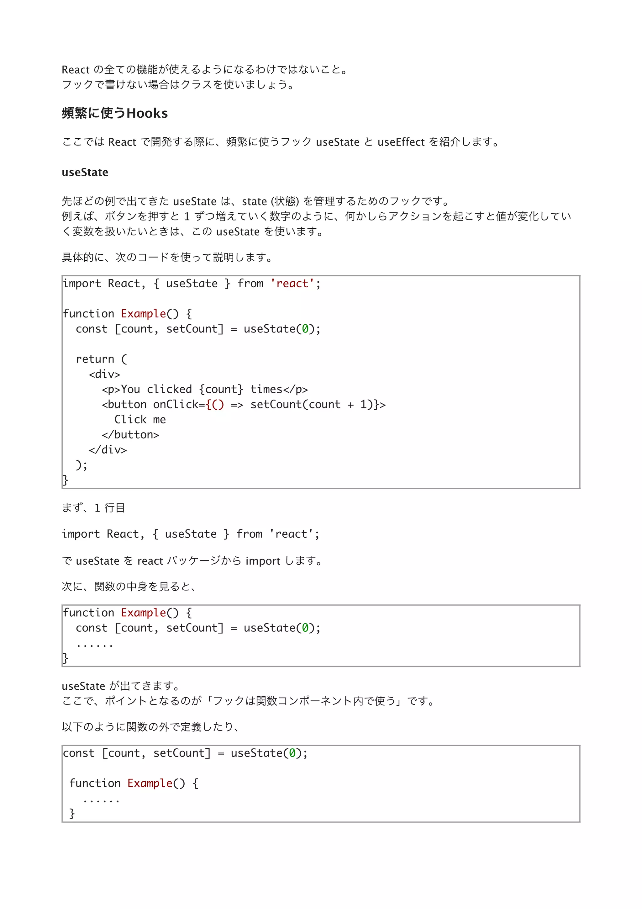 React の全ての機能が使えるようになるわけではないこと。
フックで書けない場合はクラスを使いましょう。
頻繁に使うHooks
ここでは React で開発する際に、頻繁に使うフック useState と useEffect を紹介します。
useState
先ほどの例で出てきた useState は、state (状態) を管理するためのフックです。
例えば、ボタンを押すと 1 ずつ増えていく数字のように、何かしらアクションを起こすと値が変化してい
く変数を扱いたいときは、この useState を使います。
具体的に、次のコードを使って説明します。
import React, { useState } from 'react';
function Example() {
const [count, setCount] = useState(0);
return (
<div>
<p>You clicked {count} times</p>
<button onClick={() => setCount(count + 1)}>
Click me
</button>
</div>
);
}
まず、1 ⾏⽬
import React, { useState } from 'react';
で useState を react パッケージから import します。
次に、関数の中⾝を⾒ると、
function Example() {
const [count, setCount] = useState(0);
......
}
useState が出てきます。
ここで、ポイントとなるのが「フックは関数コンポーネント内で使う」です。
以下のように関数の外で定義したり、
const [count, setCount] = useState(0);
function Example() {
......
}
 