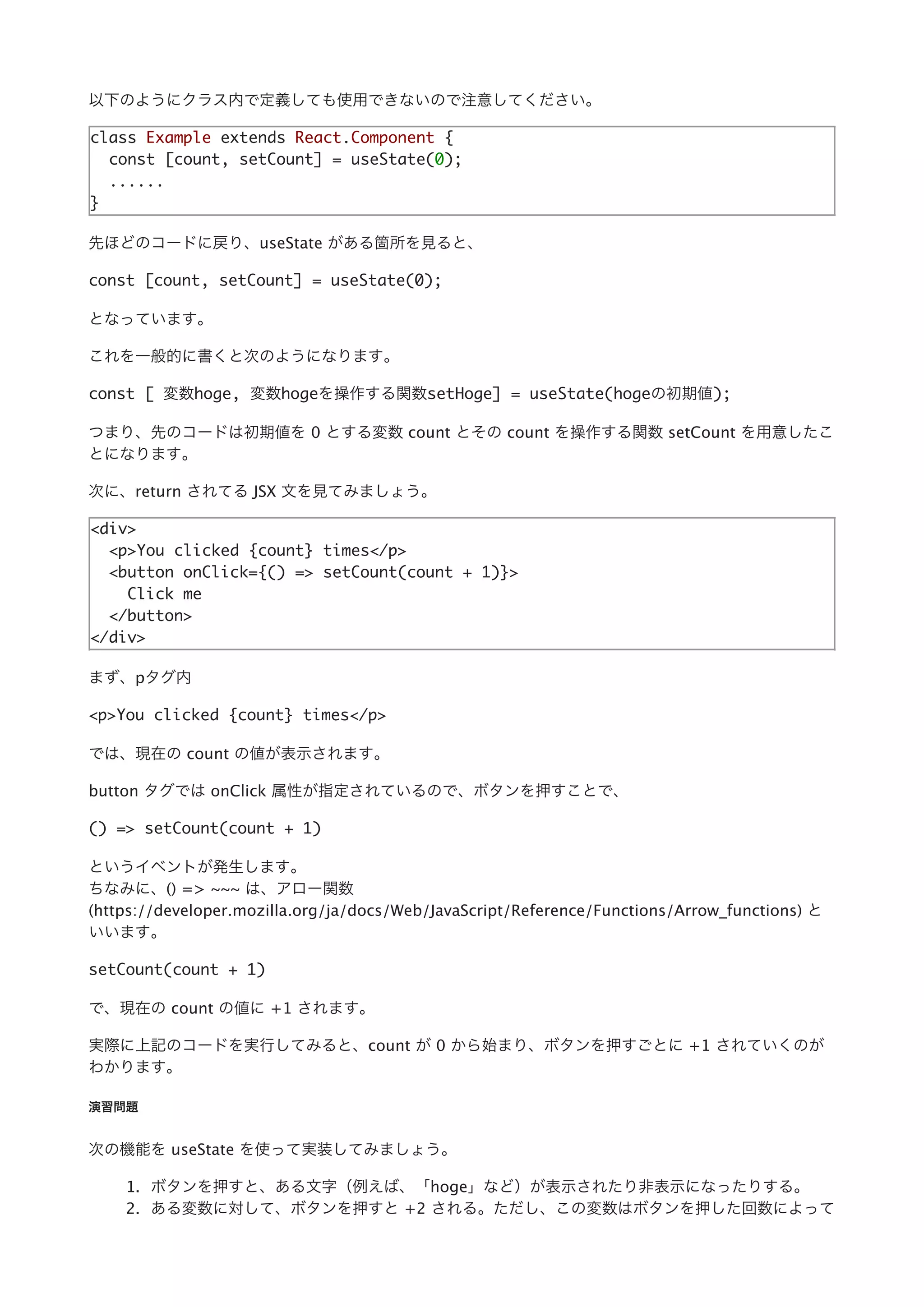 以下のようにクラス内で定義しても使⽤できないので注意してください。
class Example extends React.Component {
const [count, setCount] = useState(0);
......
}
先ほどのコードに戻り、useState がある箇所を⾒ると、
const [count, setCount] = useState(0);
となっています。
これを⼀般的に書くと次のようになります。
const [ 変数hoge, 変数hogeを操作する関数setHoge] = useState(hogeの初期値);
つまり、先のコードは初期値を 0 とする変数 count とその count を操作する関数 setCount を⽤意したこ
とになります。
次に、return されてる JSX ⽂を⾒てみましょう。
<div>
<p>You clicked {count} times</p>
<button onClick={() => setCount(count + 1)}>
Click me
</button>
</div>
まず、pタグ内
<p>You clicked {count} times</p>
では、現在の count の値が表⽰されます。
button タグでは onClick 属性が指定されているので、ボタンを押すことで、
() => setCount(count + 1)
というイベントが発⽣します。
ちなみに、() => ~~~ は、アロー関数
(https://developer.mozilla.org/ja/docs/Web/JavaScript/Reference/Functions/Arrow_functions) と
いいます。
setCount(count + 1)
で、現在の count の値に +1 されます。
実際に上記のコードを実⾏してみると、count が 0 から始まり、ボタンを押すごとに +1 されていくのが
わかります。
演習問題
次の機能を useState を使って実装してみましょう。
1. ボタンを押すと、ある⽂字（例えば、「hoge」など）が表⽰されたり⾮表⽰になったりする。
2. ある変数に対して、ボタンを押すと +2 される。ただし、この変数はボタンを押した回数によって
 