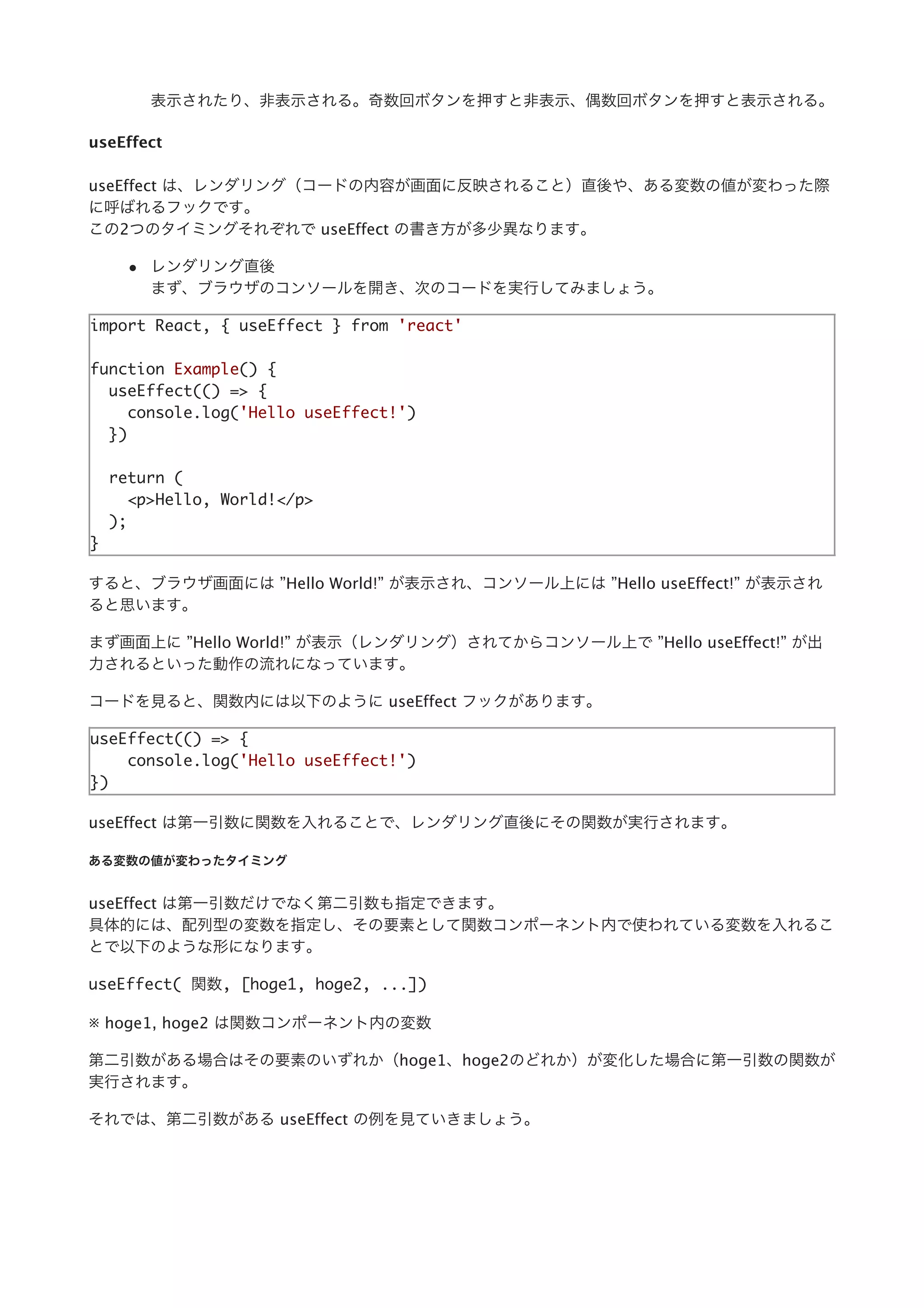 表⽰されたり、⾮表⽰される。奇数回ボタンを押すと⾮表⽰、偶数回ボタンを押すと表⽰される。
useEffect
useEffect は、レンダリング（コードの内容が画⾯に反映されること）直後や、ある変数の値が変わった際
に呼ばれるフックです。
この2つのタイミングそれぞれで useEffect の書き⽅が多少異なります。
レンダリング直後
まず、ブラウザのコンソールを開き、次のコードを実⾏してみましょう。
import React, { useEffect } from 'react'
function Example() {
useEffect(() => {
console.log('Hello useEffect!')
})
return (
<p>Hello, World!</p>
);
}
すると、ブラウザ画⾯には ”Hello World!” が表⽰され、コンソール上には ”Hello useEffect!” が表⽰され
ると思います。
まず画⾯上に ”Hello World!” が表⽰（レンダリング）されてからコンソール上で ”Hello useEffect!” が出
⼒されるといった動作の流れになっています。
コードを⾒ると、関数内には以下のように useEffect フックがあります。
useEffect(() => {
console.log('Hello useEffect!')
})
useEffect は第⼀引数に関数を⼊れることで、レンダリング直後にその関数が実⾏されます。
ある変数の値が変わったタイミング
useEffect は第⼀引数だけでなく第⼆引数も指定できます。
具体的には、配列型の変数を指定し、その要素として関数コンポーネント内で使われている変数を⼊れるこ
とで以下のような形になります。
useEffect( 関数, [hoge1, hoge2, ...])
※ hoge1, hoge2 は関数コンポーネント内の変数
第⼆引数がある場合はその要素のいずれか（hoge1、hoge2のどれか）が変化した場合に第⼀引数の関数が
実⾏されます。
それでは、第⼆引数がある useEffect の例を⾒ていきましょう。
 