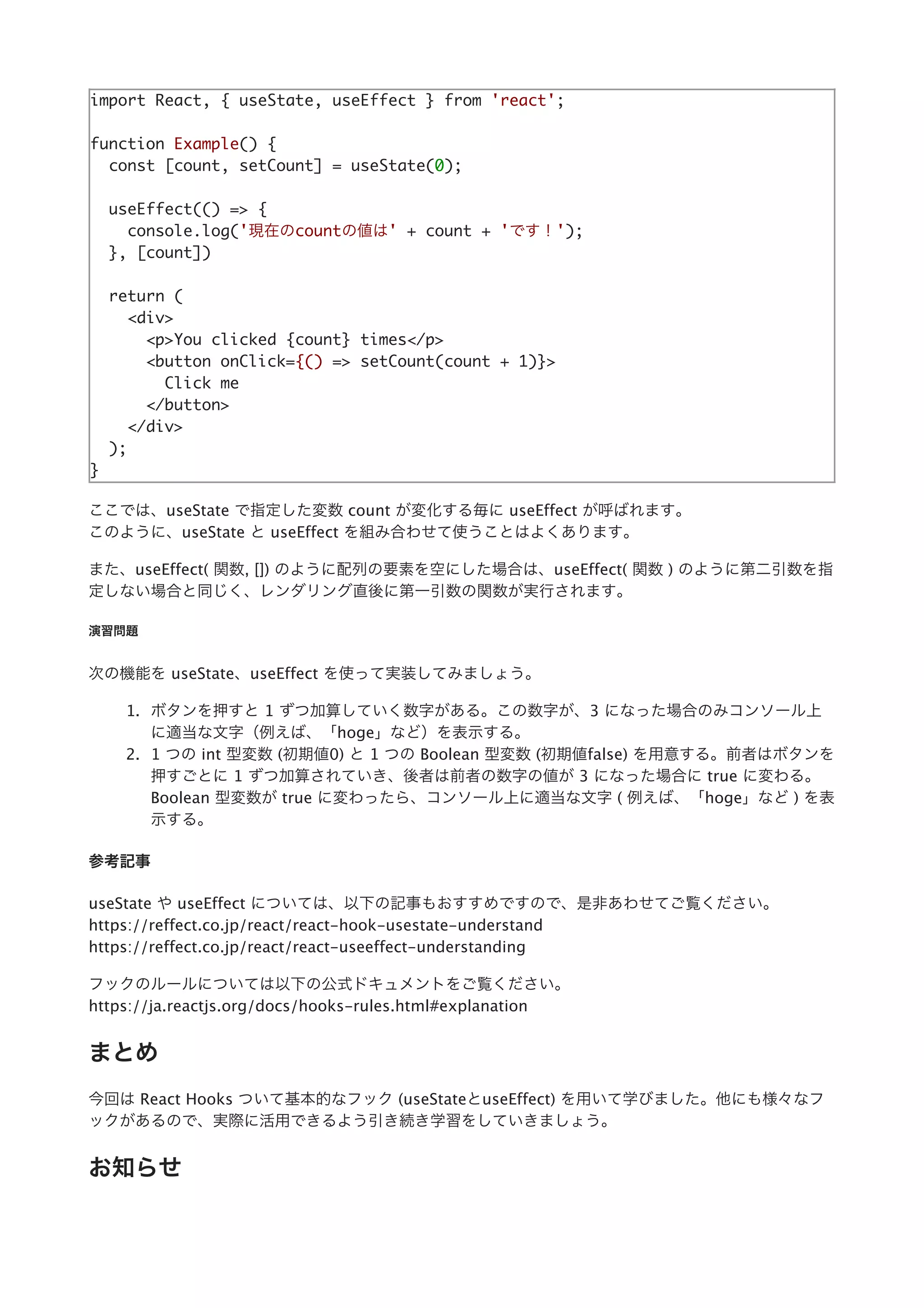 import React, { useState, useEffect } from 'react';
function Example() {
const [count, setCount] = useState(0);
useEffect(() => {
console.log('現在のcountの値は' + count + 'です！');
}, [count])
return (
<div>
<p>You clicked {count} times</p>
<button onClick={() => setCount(count + 1)}>
Click me
</button>
</div>
);
}
ここでは、useState で指定した変数 count が変化する毎に useEffect が呼ばれます。
このように、useState と useEffect を組み合わせて使うことはよくあります。
また、useEffect( 関数, []) のように配列の要素を空にした場合は、useEffect( 関数 ) のように第⼆引数を指
定しない場合と同じく、レンダリング直後に第⼀引数の関数が実⾏されます。
演習問題
次の機能を useState、useEffect を使って実装してみましょう。
1. ボタンを押すと 1 ずつ加算していく数字がある。この数字が、3 になった場合のみコンソール上
に適当な⽂字（例えば、「hoge」など）を表⽰する。
2. 1 つの int 型変数 (初期値0) と 1 つの Boolean 型変数 (初期値false) を⽤意する。前者はボタンを
押すごとに 1 ずつ加算されていき、後者は前者の数字の値が 3 になった場合に true に変わる。
Boolean 型変数が true に変わったら、コンソール上に適当な⽂字 ( 例えば、「hoge」など ) を表
⽰する。
参考記事
useState や useEffect については、以下の記事もおすすめですので、是⾮あわせてご覧ください。
https://reffect.co.jp/react/react-hook-usestate-understand
https://reffect.co.jp/react/react-useeffect-understanding
フックのルールについては以下の公式ドキュメントをご覧ください。
https://ja.reactjs.org/docs/hooks-rules.html#explanation
まとめ
今回は React Hooks ついて基本的なフック (useStateとuseEffect) を⽤いて学びました。他にも様々なフ
ックがあるので、実際に活⽤できるよう引き続き学習をしていきましょう。
お知らせ
 