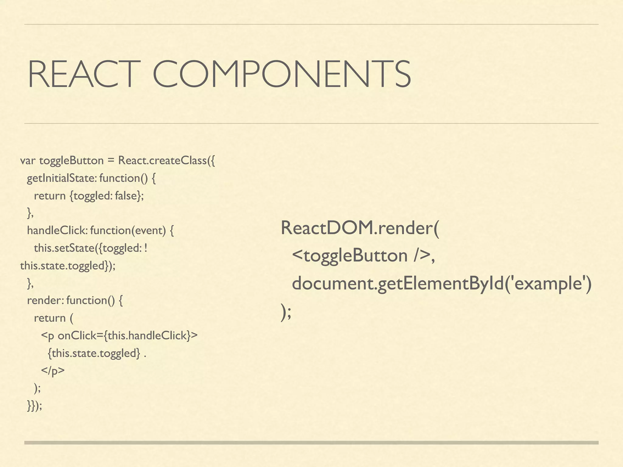 REACT COMPONENTS var toggleButton = React.createClass({ getInitialState: function() { return {toggled: false}; }, handleClick: function(event) { this.setState({toggled: ! this.state.toggled}); }, render: function() { return ( <p onClick={this.handleClick}> {this.state.toggled} . </p> ); }}); ReactDOM.render( <toggleButton />, document.getElementById('example') ); 