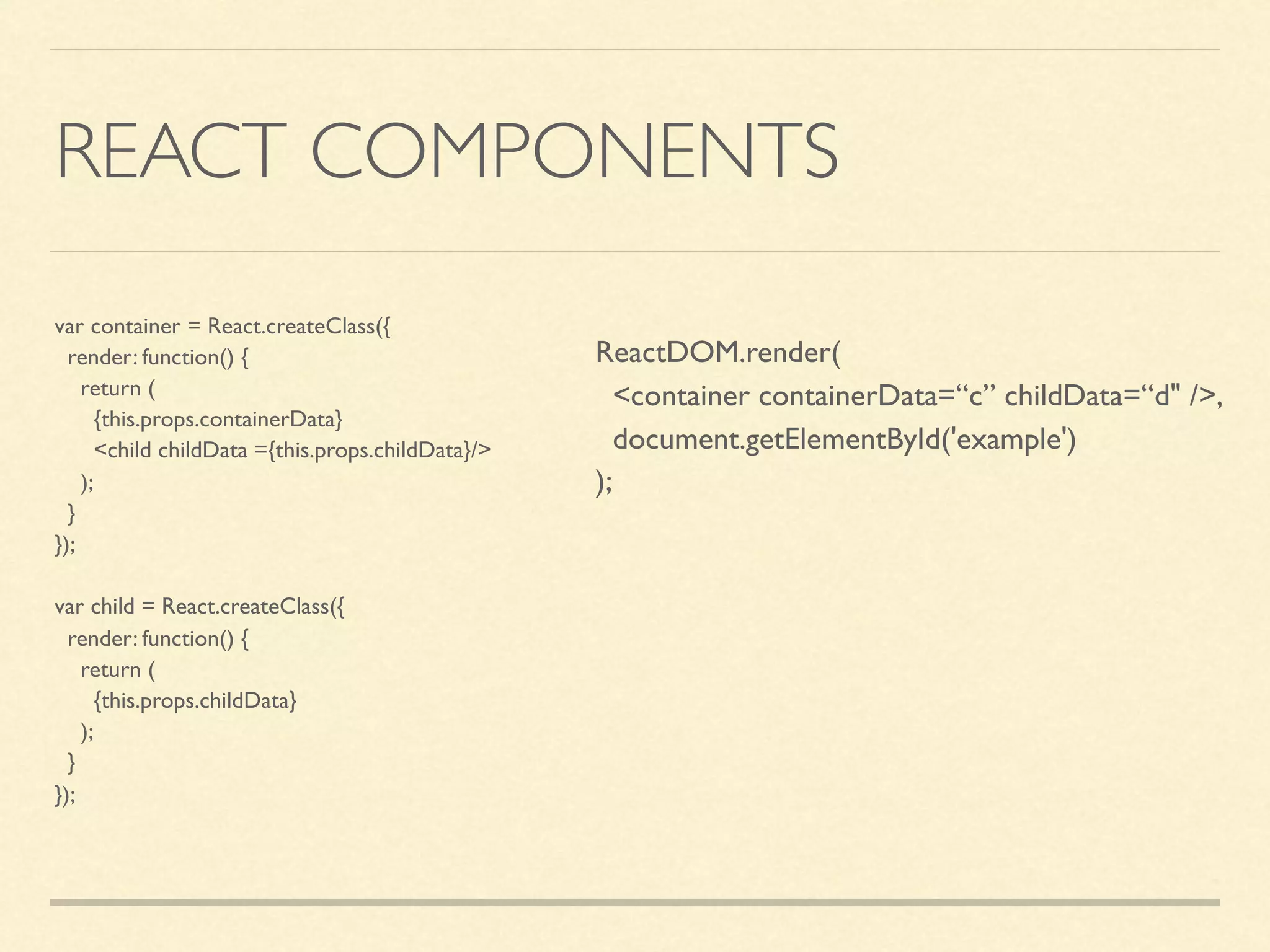 REACT COMPONENTS var container = React.createClass({ render: function() { return ( {this.props.containerData} <child childData ={this.props.childData}/> ); } }); var child = React.createClass({ render: function() { return ( {this.props.childData} ); } }); ReactDOM.render( <container containerData=“c” childData=“d" />, document.getElementById('example') ); 