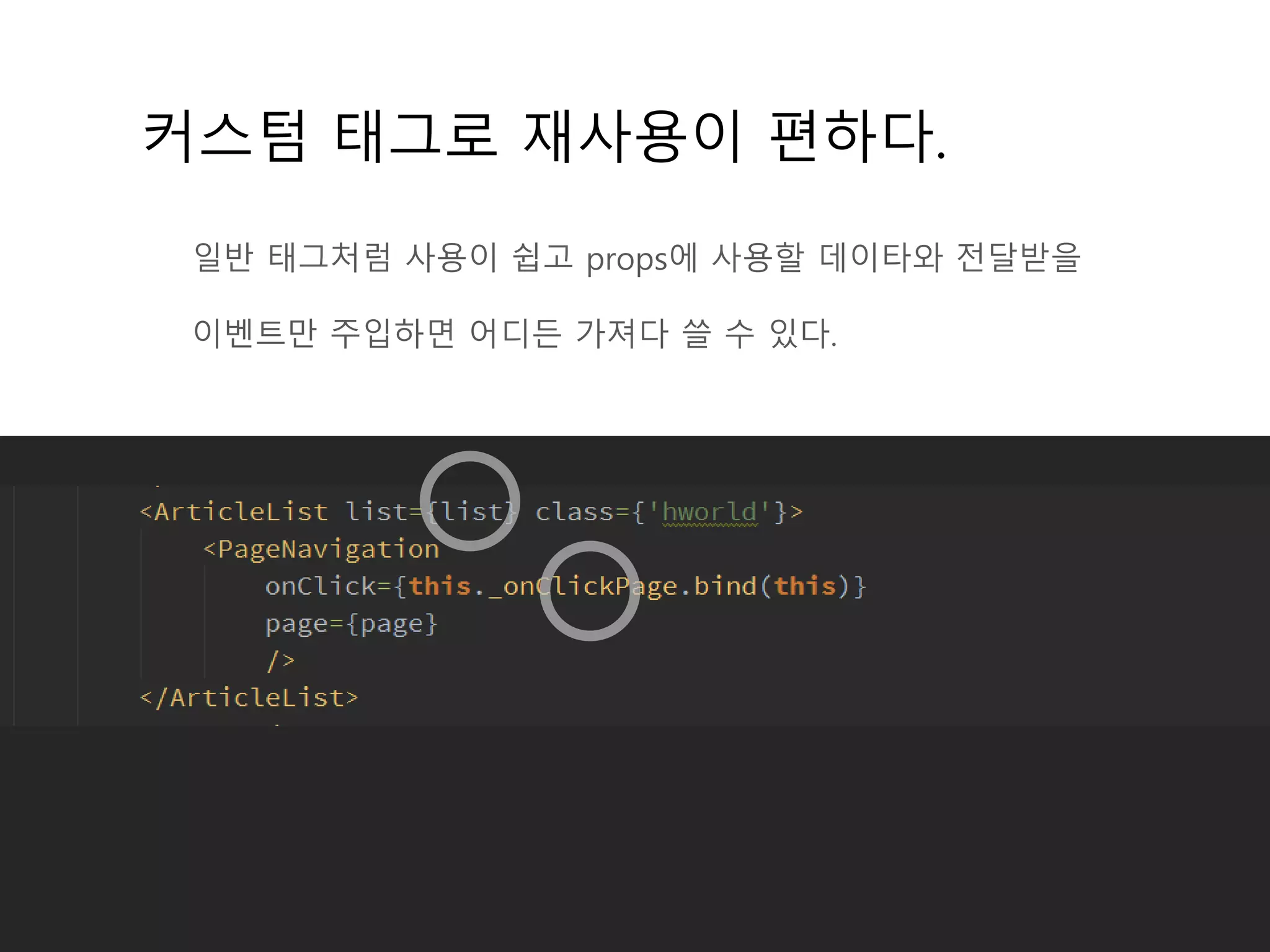 커스텀 태그로 재사용이 편하다.
일반 태그처럼 사용이 쉽고 props에 사용할 데이타와 전달받을
이벤트만 주입하면 어디든 가져다 쓸 수 있다.
 