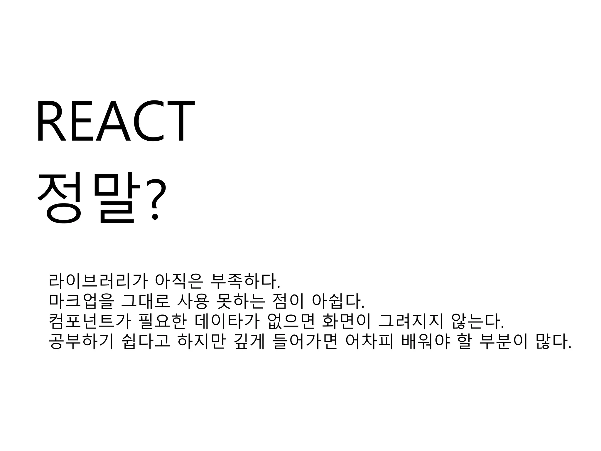 REACT
정말?
라이브러리가 아직은 부족하다.
마크업을 그대로 사용 못하는 점이 아쉽다.
컴포넌트가 필요한 데이타가 없으면 화면이 그려지지 않는다.
공부하기 쉽다고 하지만 깊게 들어가면 어차피 배워야 할 부분이 많다.
 