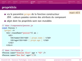 react jsx babel composant props component state lifecycle ref
propriétés
via le paramètre props de la fonction constructeur
JSX : valeurs passées comme des attributs du composant
objet dont les propriétés sont non mutables
// dans /components/person.js
const Person =
(props) =>
<div className="person">I am :
<dl>
<dt>name</dt><dd> { props.name } </dd>
<dt>age</dt><dd> { props.age } </dd>
</dl>
</div>
// dans /src/main.js
<Person name="Someone Else" age = "42" />
<Person name="New One" age="1"/>
Université Lille – Sciences et Technologies - Licence mention Informatique javascript et son écosystème 10
react v0.5
 