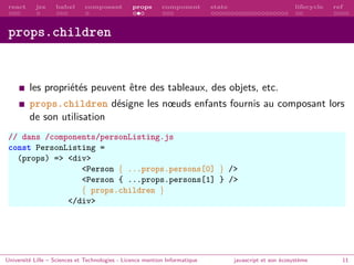 react jsx babel composant props component state lifecycle ref
props.children
les propriétés peuvent être des tableaux, des objets, etc.
props.children désigne les nœuds enfants fournis au composant lors
de son utilisation
// dans /components/personListing.js
const PersonListing =
(props) => <div>
<Person { ...props.persons[0] } />
<Person { ...props.persons[1] } />
{ props.children }
</div>
Université Lille – Sciences et Technologies - Licence mention Informatique javascript et son écosystème 11
 