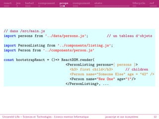 react jsx babel composant props component state lifecycle ref
// dans /src/main.js
import persons from ’../data/persons.js’; // un tableau d’objets
import PersonListing from ’../components/listing.js’;
import Person from ’../components/person.js’
const bootstrapReact = ()=> ReactDOM.render(
<PersonListing persons={ persons }>
<h3> first child</h3> // children
<Person name="Someone Else" age = "42" />
<Person name="New One" age="1"/>
</PersonListing>, ...
Université Lille – Sciences et Technologies - Licence mention Informatique javascript et son écosystème 12
 