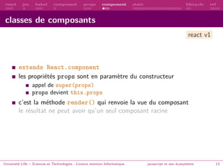 react jsx babel composant props component state lifecycle ref
classes de composants
extends React.component
les propriétés props sont en paramètre du constructeur
appel de super(props)
props devient this.props
c’est la méthode render() qui renvoie la vue du composant
le résultat ne peut avoir qu’un seul composant racine
Université Lille – Sciences et Technologies - Licence mention Informatique javascript et son écosystème 13
react v1
 