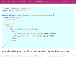 react jsx babel composant props component state lifecycle ref
// dans /components/person.js
import React from ’react’;
export default class Person extends React.Component {
constructor(props)
super(props);
}
render() {
return(
<div className="person">I am :
<dl>
<dt>name</dt><dd> { this.props.name } </dd>
<dt>age</dt><dd> { this.props.age } </dd>
</dl>
</div>
);
}
}
approche déclarative : on décrit dans render() ce que l’on veut avoir
Université Lille – Sciences et Technologies - Licence mention Informatique javascript et son écosystème 14
 
