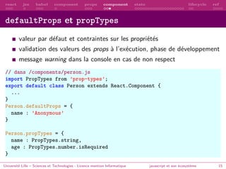 react jsx babel composant props component state lifecycle ref
defaultProps et propTypes
valeur par défaut et contraintes sur les propriétés
validation des valeurs des props à l’exécution, phase de développement
message warning dans la console en cas de non respect
// dans /components/person.js
import PropTypes from ’prop-types’;
export default class Person extends React.Component {
...
}
Person.defaultProps = {
name : ’Anonymous’
}
Person.propTypes = {
name : PropTypes.string,
age : PropTypes.number.isRequired
}
Université Lille – Sciences et Technologies - Licence mention Informatique javascript et son écosystème 15
 