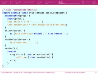 react jsx babel composant props component state lifecycle ref
// dans /components/star.js
export default class Star extends React.Component {
constructor(props) {
super(props);
this.state = { on : ... };
this.handleClick = this.handleClick.bind(this);
}
selectSource() {
if (this.state.on) return ... else return ...;
}
handleClick(event) {
this.setState( ... );
}
render() {
return(
<img src = { this.selectSource() }
onClick= { this.handleClick }
/> );
}
}
Université Lille – Sciences et Technologies - Licence mention Informatique javascript et son écosystème 18
 
