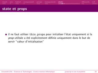 react jsx babel composant props component state lifecycle ref
state et props
il ne faut utiliser this.props pour initialiser l’état uniquement si la
prop utilisée a été explicitement définie uniquement dans le but de
servir “valeur d’initialisation”
Université Lille – Sciences et Technologies - Licence mention Informatique javascript et son écosystème 19
 
