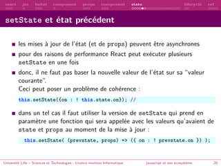 react jsx babel composant props component state lifecycle ref
setState et état précédent
les mises à jour de l’état (et de props) peuvent être asynchrones
pour des raisons de performance React peut exécuter plusieurs
setState en une fois
donc, il ne faut pas baser la nouvelle valeur de l’état sur sa “valeur
courante”.
Ceci peut poser un problème de cohérence :
this.setState({on : ! this.state.on}); //
dans un tel cas il faut utiliser la version de setState qui prend en
paramètre une fonction qui sera appelée avec les valeurs qu’avaient de
state et props au moment de la mise à jour :
this.setState( (prevstate, props) => ({ on : ! prevstate.on }) );
Université Lille – Sciences et Technologies - Licence mention Informatique javascript et son écosystème 20
 