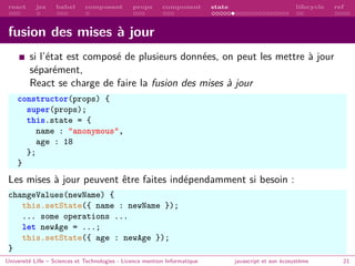 react jsx babel composant props component state lifecycle ref
fusion des mises à jour
si l’état est composé de plusieurs données, on peut les mettre à jour
séparément,
React se charge de faire la fusion des mises à jour
constructor(props) {
super(props);
this.state = {
name : "anonymous",
age : 18
};
}
Les mises à jour peuvent être faites indépendamment si besoin :
changeValues(newName) {
this.setState({ name : newName });
... some operations ...
let newAge = ...;
this.setState({ age : newAge });
}
Université Lille – Sciences et Technologies - Licence mention Informatique javascript et son écosystème 21
 