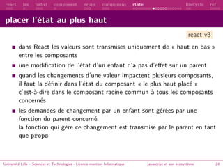 react jsx babel composant props component state lifecycle ref
placer l’état au plus haut
dans React les valeurs sont transmises uniquement de « haut en bas »
entre les composants
une modification de l’état d’un enfant n’a pas d’effet sur un parent
quand les changements d’une valeur impactent plusieurs composants,
il faut la définir dans l’état du composant « le plus haut placé »
c’est-à-dire dans le composant racine commun à tous les composants
concernés
les demandes de changement par un enfant sont gérées par une
fonction du parent concerné
la fonction qui gère ce changement est transmise par le parent en tant
que props
Université Lille – Sciences et Technologies - Licence mention Informatique javascript et son écosystème 24
react v3
 