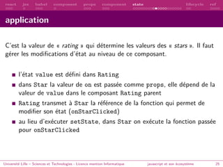 react jsx babel composant props component state lifecycle ref
application
C’est la valeur de « rating » qui détermine les valeurs des « stars ». Il faut
gérer les modifications d’état au niveau de ce composant.
l’état value est défini dans Rating
dans Star la valeur de on est passée comme props, elle dépend de la
valeur de value dans le composant Rating parent
Rating transmet à Star la référence de la fonction qui permet de
modifier son état (onStarClicked)
au lieu d’exécuter setState, dans Star on exécute la fonction passée
pour onStarClicked
Université Lille – Sciences et Technologies - Licence mention Informatique javascript et son écosystème 25
 