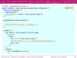 react jsx babel composant props component state lifecycle ref
// dans /components/rating.js
export default class Rating extends React.Component {
constructor(props) {
super(props);
this.state = { value : this.props.value };
}
handleStarClicked(starNum) {
...
this.setState( value : newValue );
}
render() {
let stars = new Array(5).fill(0).map(
(e,i) =>
<Star
on = { i < this.state.value }
onStarClicked = { () => this.handleStarClicked(i) }
key = {i}
/>
);
return(
<div className="rating">
...
Université Lille – Sciences et Technologies - Licence mention Informatique javascript et son écosystème 26
react v3
 