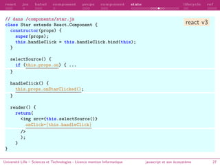 react jsx babel composant props component state lifecycle ref
// dans /components/star.js
class Star extends React.Component {
constructor(props) {
super(props);
this.handleClick = this.handleClick.bind(this);
}
selectSource() {
if (this.props.on) { ...
}
handleClick() {
this.props.onStarClicked();
}
render() {
return(
<img src={this.selectSource()}
onClick={this.handleClick}
/>
);
}
}
Université Lille – Sciences et Technologies - Licence mention Informatique javascript et son écosystème 27
react v3
 