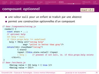 react jsx babel composant props component state lifecycle ref
composant optionnel
une valeur null pour un enfant se traduit par une absence
permet une construction optionnelles d’un composant
// dans /components/rating.js
render() {
const stars = ...;
// optional help
let help = null;
if (this.props.help !== undefined)
help = <Help alt="rating help"
msg= "yellow is better than gray"/>
return(<div className="rating">
{ stars}
<span> ({this.state.value}) </span>
{ help } // present if not null, ie. if this.props.help exists
</div>);
}
// dans /src/main.js
<Rating value = {5} help = { true }/>
<Rating value = {3}/>
Université Lille – Sciences et Technologies - Licence mention Informatique javascript et son écosystème 29
react v3.1
 