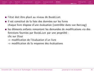 react jsx babel composant props component state lifecycle ref
l’état doit être placé au niveau de BookList
il est constitué de la liste des données sur les livres
chaque livre dispose d’une évaluation (contrôlée dans vue Rating)
les éléments enfants remontent les demandes de modifications via des
fonctions fournies par BookList par une propriété :
clic sur Star
⇒ modification de l’évaluation d’un livre
⇒ modification de la moyenne des évaluations
Université Lille – Sciences et Technologies - Licence mention Informatique javascript et son écosystème 31
 