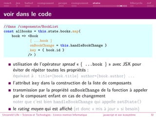 react jsx babel composant props component state lifecycle ref
voir dans le code
//dans /components/BookList
const allbooks = this.state.books.map(
book => <Book
{ ...book }
onBookChange = this.handleBookChange }
key = { book.id }
/> )
utilisation de l’opérateur spread « { ...book } » avec JSX pour
éviter de répéter toutes les propriétés :
équivaut à : title={book.title} author={book.author} ...
l’attribut key dans la construction de la liste de composants
transmission par la propriété onBookChange de la fonction à appeler
par le composant enfant en cas de changement
noter que c’est bien handleBookChange qui appelle setState()
le rating moyen qui est affiché (et donc « mis à jour » si besoin)
Université Lille – Sciences et Technologies - Licence mention Informatique javascript et son écosystème 32
 