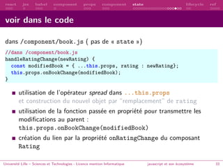 react jsx babel composant props component state lifecycle ref
voir dans le code
dans /component/book.js ( pas de « state »)
//dans /component/book.js
handleRatingChange(newRating) {
const modifiedBook = { ...this.props, rating : newRating};
this.props.onBookChange(modifiedBook);
}
utilisation de l’opérateur spread dans ...this.props
et construction du nouvel objet par “remplacement” de rating
utilisation de la fonction passée en propriété pour transmettre les
modifications au parent :
this.props.onBookChange(modifiedBook)
création du lien par la propriété onRatingChange du composant
Rating
Université Lille – Sciences et Technologies - Licence mention Informatique javascript et son écosystème 33
 