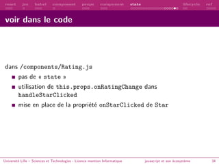 react jsx babel composant props component state lifecycle ref
voir dans le code
dans /components/Rating.js
pas de « state »
utilisation de this.props.onRatingChange dans
handleStarClicked
mise en place de la propriété onStarClicked de Star
Université Lille – Sciences et Technologies - Licence mention Informatique javascript et son écosystème 34
 