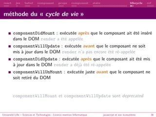 react jsx babel composant props component state lifecycle ref
méthode du « cycle de vie »
componentDidMount : exécutée après que le composant ait été inséré
dans le DOM render a été appelée
componentWillUpdate : exécutée avant que le composant ne soit
mis à jour dans le DOM render n’a pas encore été ré-appelée
componentDidUpdate : exécutée après que le composant ait été mis
à jour dans le DOM render a déjà été ré-appelée
componentWillUnMount : exécutée juste avant que le composant ne
soit retiré du DOM
componentWillMount et componentWillUpdate sont deprecated
Université Lille – Sciences et Technologies - Licence mention Informatique javascript et son écosystème 36
 