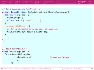 react jsx babel composant props component state lifecycle ref
// dans /components/booklist.js
export default class BookList extends React.Component {
constructor(props) {
super(props);
this.state = { books : [] }
}
componentDidMount() {
// fetch allbooks data in some database...
this.setState({ books : allbooks});
}
...
}
// dans /src/main.js
const bootstrapReact =
() => ReactDOM.render(
<BookList />, // pas de ’props’
...
);
Université Lille – Sciences et Technologies - Licence mention Informatique javascript et son écosystème 37
 