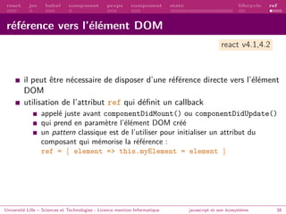 react jsx babel composant props component state lifecycle ref
référence vers l’élément DOM
il peut être nécessaire de disposer d’une référence directe vers l’élément
DOM
utilisation de l’attribut ref qui définit un callback
appelé juste avant componentDidMount() ou componentDidUpdate()
qui prend en paramètre l’élément DOM créé
un pattern classique est de l’utiliser pour initialiser un attribut du
composant qui mémorise la référence :
ref = { element => this.myElement = element }
Université Lille – Sciences et Technologies - Licence mention Informatique javascript et son écosystème 38
react v4.1,4.2
 