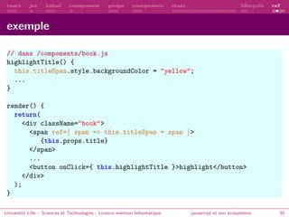 react jsx babel composant props component state lifecycle ref
exemple
// dans /components/book.js
highlightTitle() {
this.titleSpan.style.backgroundColor = "yellow";
...
}
render() {
return(
<div className="book">
<span ref={ span => this.titleSpan = span }>
{this.props.title}
</span>
...
<button onClick={ this.highlightTitle }>highlight</button>
</div>
);
}
Université Lille – Sciences et Technologies - Licence mention Informatique javascript et son écosystème 39
 