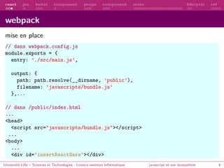 react jsx babel composant props component state lifecycle ref
webpack
mise en place
// dans webpack.config.js
module.exports = {
entry: ’./src/main.js’,
output: {
path: path.resolve(__dirname, ’public’),
filename: ’javascripts/bundle.js’
},...
// dans /public/index.html
...
<head>
<script src="javascripts/bundle.js"></script>
...
<body>
...
<div id="insertReactHere"></div>
Université Lille – Sciences et Technologies - Licence mention Informatique javascript et son écosystème 4
 