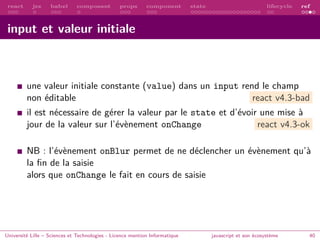 react jsx babel composant props component state lifecycle ref
input et valeur initiale
une valeur initiale constante (value) dans un input rend le champ
non éditable react v4.3-bad
il est nécessaire de gérer la valeur par le state et d’évoir une mise à
jour de la valeur sur l’évènement onChange react v4.3-ok
NB : l’évènement onBlur permet de ne déclencher un évènement qu’à
la fin de la saisie
alors que onChange le fait en cours de saisie
Université Lille – Sciences et Technologies - Licence mention Informatique javascript et son écosystème 40
 