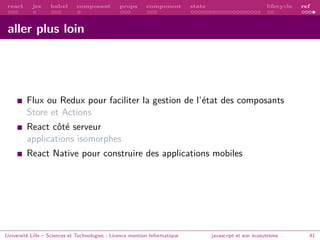 react jsx babel composant props component state lifecycle ref
aller plus loin
Flux ou Redux pour faciliter la gestion de l’état des composants
Store et Actions
React côté serveur
applications isomorphes
React Native pour construire des applications mobiles
Université Lille – Sciences et Technologies - Licence mention Informatique javascript et son écosystème 41
 