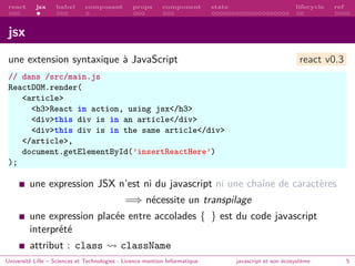 react jsx babel composant props component state lifecycle ref
jsx
une extension syntaxique à JavaScript react v0.3
// dans /src/main.js
ReactDOM.render(
<article>
<h3>React in action, using jsx</h3>
<div>this div is in an article</div>
<div>this div is in the same article</div>
</article>,
document.getElementById(’insertReactHere’)
);
une expression JSX n’est ni du javascript ni une chaı̂ne de caractères
=⇒ nécessite un transpilage
une expression placée entre accolades { } est du code javascript
interprété
attribut : class className
Université Lille – Sciences et Technologies - Licence mention Informatique javascript et son écosystème 5
 