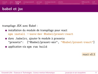 react jsx babel composant props component state lifecycle ref
babel et jsx
transpilage JSX avec Babel :
installation du module de transpilage pour react
npm install --save-dev @babel/preset-react
dans .babelrc, ajouter le module à presets
"presets": ["@babel/preset-env", "@babel/preset-react"]
application via npm run build
react v0.3
Université Lille – Sciences et Technologies - Licence mention Informatique javascript et son écosystème 8
 