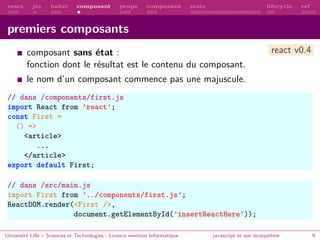 react jsx babel composant props component state lifecycle ref
premiers composants
composant sans état :
fonction dont le résultat est le contenu du composant.
le nom d’un composant commence pas une majuscule.
// dans /components/first.js
import React from ’react’;
const First =
() =>
<article>
...
</article>
export default First;
// dans /src/main.js
import First from ’../components/first.js’;
ReactDOM.render(<First />,
document.getElementById(’insertReactHere’));
Université Lille – Sciences et Technologies - Licence mention Informatique javascript et son écosystème 9
react v0.4
 
