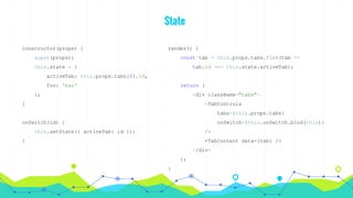 State
constructor(props) {
super(props);
this.state = {
activeTab: this.props.tabs[0].id,
foo: 'bar'
};
}
onSwitch(id) {
this.setState({ activeTab: id });
}
render() {
const tab = this.props.tabs.find(tab =>
tab.id === this.state.activeTab);
return (
<div className="tabs">
<TabControls
tabs={this.props.tabs}
onSwitch={this.onSwitch.bind(this)}
/>
<TabContent data={tab} />
</div>
);
}
 