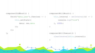 componentDidMount() {
fetch('data.json').then(res => {
this.setState({
data: res.data
});
});
};
componentWillMount() {
this.interval = setInterval(() => {
console.log('tick')
}, 1000);
}
componentWillUnmount() {
clearInterval(this.interval);
}
 
