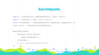 Basic Configuration
import { createStore, combineReducers } from 'redux';
import { Provider } from 'react-redux';
const rootReducer = combineReducers({ myReducer, myReducer2 });
const store = createStore(rootReducer);
ReactDOM.render(
<Provider store={store}>
<MyRootComponent />
</Provider>,
document.getElementById('root')
);
 