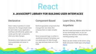 React
A JAVASCRIPT LIBRARY FOR BUILDING USER INTERFACES
Declarative
React makes it painless to create
interactive UIs. Design simple views
for each state in your application,
and React will efficiently update and
render just the right components
when your data changes.
Declarative views make your code
more predictable and easier to
debug.
Component-Based
Build encapsulated components that
manage their own state, then
compose them to make complex
UIs.
Since component logic is written in
JavaScript instead of templates, you
can easily pass rich data through
your app and keep state out of the
DOM.
Learn Once, Write
Anywhere
We don't make assumptions about the rest
of your technology stack, so you can
develop new features in React without
rewriting existing code.
React can also render on the server using
Node and power mobile apps using React
Native.
 