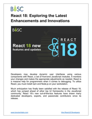 www.bosctechlabs.com Hire ReactJS Developers
React 18: Exploring the Latest
Enhancements and Innovations
Developers may develop dynamic user interfaces using various
components with React, a set of front-end JavaScript modules. It monitors
your changes and makes the appropriate adjustments as needed. React is
a massive help for programmers when it comes to debugging. To utilize
React, you must install npm and Node.js on your workstation.
Much anticipation has finally been satisfied with the release of React 18,
which has jumped ahead of other top UI frameworks in the JavaScript
community. React 18’s new out-of-the-box features have drawn many
dedicated developers, experts, and passionate contributors since its
release.
 