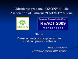 Udru ženje građana ,,OZON” Nikšić Association of Citizen s “OZONE” Niksic Tema:  Zakon o procjeni uticaja na  životnu sredinu  i projekti  odbrane Motel Glava Zete Četvrtak ,  3. avgust 2009. godine 