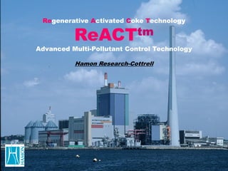 Regenerative Activated Coke Technology

          ReACTtm
Advanced Multi-Pollutant Control Technology

          Hamon Research-Cottrell
 