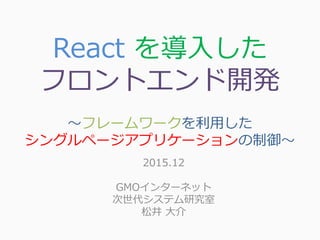 React を導入した
フロントエンド開発
～フレームワークを利用した
シングルページアプリケーションの制御～
2015.12
GMOインターネット
次世代システム研究室
松井 大介
 