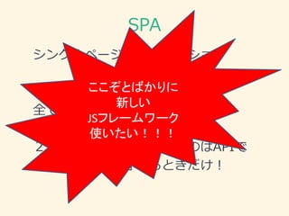 SPA
シングルページアプリケーション
１．HTML のレンダリングを
全てクライアントサイドでやる！
２．サーバにアクセスするのはAPIで
データ取得・保存するときだけ！
ここぞとばかりに
新しい
JSフレームワーク
使いたい！！！
 