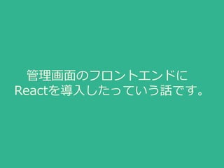 管理画面のフロントエンドに
Reactを導入したっていう話です。
 