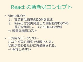 React の斬新なコンセプト
• VirtualDOM
１．実装者は仮想のDOMを記述
２．React は変更発生した場合仮想DOMの
差分を確認し、リアルDOMを更新
⇒ 軽量な描画コスト
• 一方向なデータフロー
かならず同じ順序で処理される。
状態が変わるたびに再描画される。
⇒ 保守しやすい
 